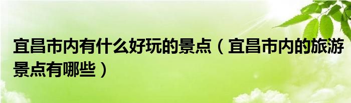 宜昌市内有什么好玩的景点（宜昌市内的旅游景点有哪些）