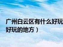 广州白云区有什么好玩的地方推荐一下（广州白云区有什么好玩的地方）
