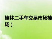 桂林二手车交易市场桂林二手农车市场（桂林二手车交易市场）