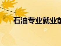 石油专业就业前景怎么样（石油专业）