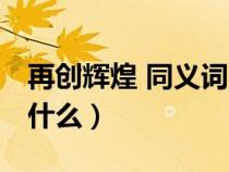再创辉煌 同义词 成语（再创辉煌的近义词是什么）