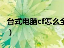 台式电脑cf怎么全屏玩（台式电脑cf怎么全屏）