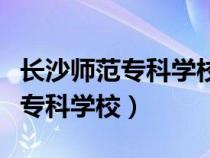 长沙师范专科学校是本科还是大专（长沙师范专科学校）