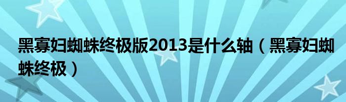 黑寡妇蜘蛛终极版2013是什么轴（黑寡妇蜘蛛终极）