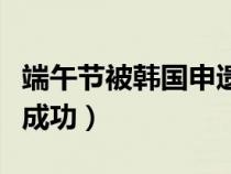 端午节被韩国申遗成功了（端午节被韩国申遗成功）