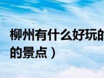 柳州有什么好玩的景点地方（柳州有什么好玩的景点）
