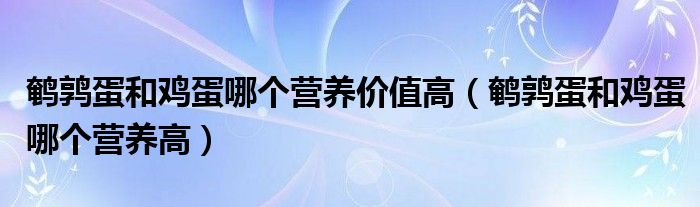 鹌鹑蛋和鸡蛋哪个营养价值高（鹌鹑蛋和鸡蛋哪个营养高）