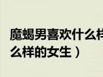 魔蝎男喜欢什么样的女生类型（魔蝎男喜欢什么样的女生）