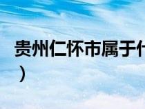 贵州仁怀市属于什么市（贵州仁怀属于哪个市）