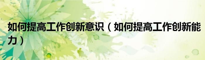 如何提高工作创新意识（如何提高工作创新能力）