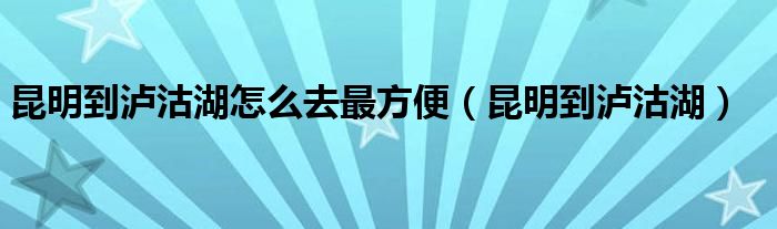 昆明到泸沽湖怎么去最方便（昆明到泸沽湖）