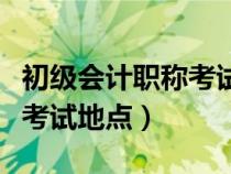 初级会计职称考试地点在哪里（初级会计职称考试地点）