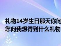 礼物14岁生日那天你问我想得到什么礼物（十四岁生日那天您问我想得到什么礼物）
