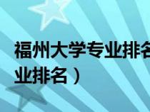 福州大学专业排名一览表及分数（福州大学专业排名）