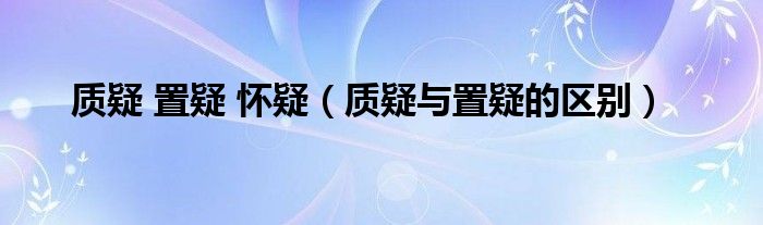 质疑 置疑 怀疑（质疑与置疑的区别）