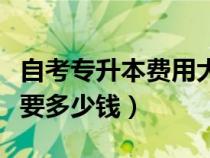 自考专升本费用大约需要多少钱（自考大专需要多少钱）