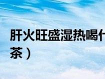 肝火旺盛湿热喝什么茶（肝火旺湿气重喝什么茶）