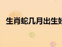 生肖蛇几月出生好命（生肖蛇几月出生好）