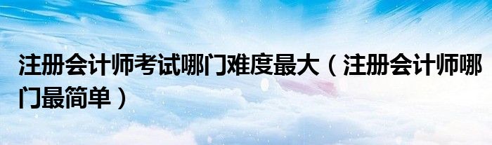 注册会计师考试哪门难度最大（注册会计师哪门最简单）