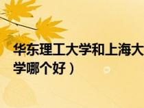 华东理工大学和上海大学哪个好考（华东理工大学和上海大学哪个好）