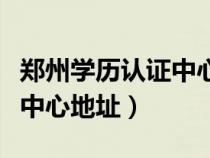 郑州学历认证中心地址在哪儿（郑州学历认证中心地址）