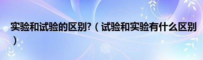 实验和试验的区别?（试验和实验有什么区别）