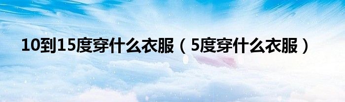 10到15度穿什么衣服（5度穿什么衣服）