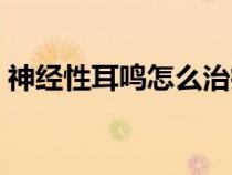 神经性耳鸣怎么治疗最好（神经性耳鸣耳聋）