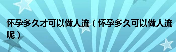 怀孕多久才可以做人流（怀孕多久可以做人流呢）
