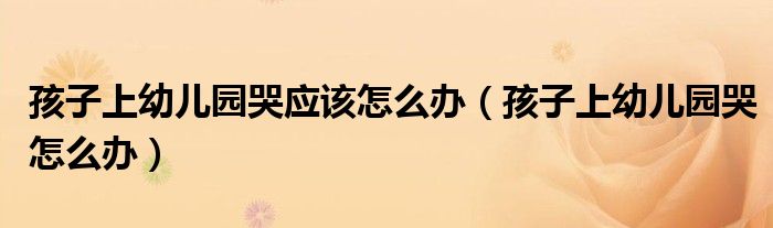 孩子上幼儿园哭应该怎么办（孩子上幼儿园哭怎么办）
