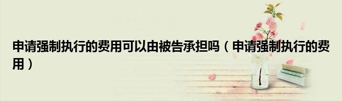 申请强制执行的费用可以由被告承担吗（申请强制执行的费用）