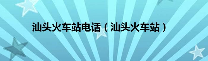 汕头火车站电话（汕头火车站）