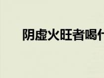 阴虚火旺者喝什么茶好（阴虚火旺者）