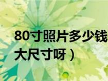 80寸照片多少钱一张（谁知道照片80寸是多大尺寸呀）