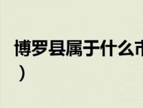 博罗县属于什么市什么省（博罗县属于什么市）