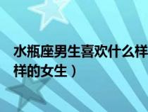 水瓶座男生喜欢什么样的女生知乎（水瓶座的男生喜欢什么样的女生）