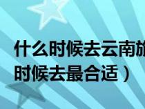什么时候去云南旅游最便宜（去云南旅游什么时候去最合适）