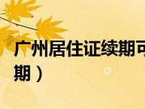 广州居住证续期可以提前多久（广州居住证续期）