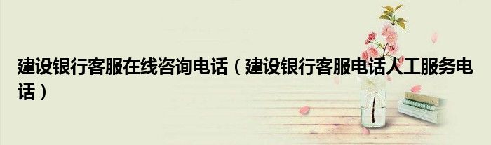 建设银行客服在线咨询电话（建设银行客服电话人工服务电话）