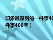 印象最深刻的一件事400字作文优秀范文（印象最深刻的一件事400字）