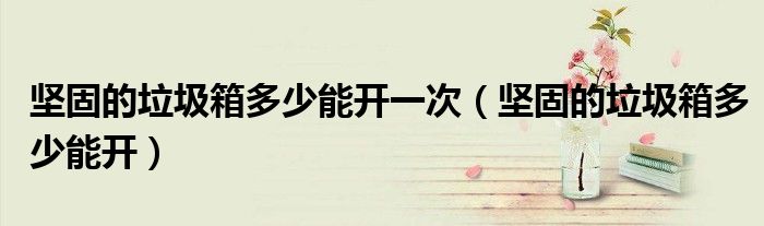 坚固的垃圾箱多少能开一次（坚固的垃圾箱多少能开）