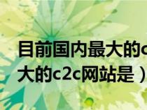 目前国内最大的c2c网站是哪个（目前国内最大的c2c网站是）
