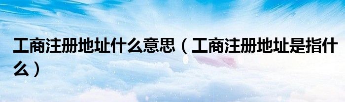 工商注册地址什么意思（工商注册地址是指什么）