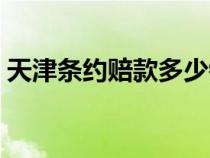 天津条约赔款多少银元（天津条约赔偿白银）