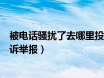 被电话骚扰了去哪里投诉举报有效（被电话骚扰了去哪里投诉举报）