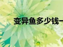 变异鱼多少钱一组（变异鱼多少能钓）