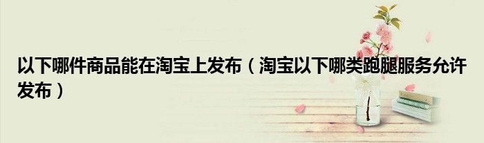 以下哪件商品能在淘宝上发布（淘宝以下哪类跑腿服务允许发布）