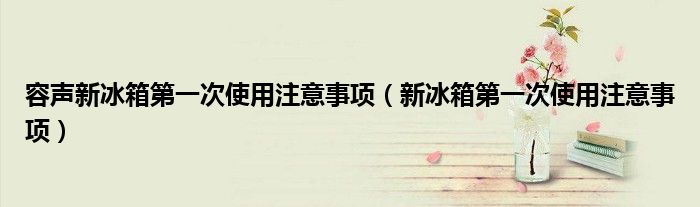 容声新冰箱第一次使用注意事项（新冰箱第一次使用注意事项）