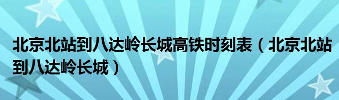 北京北站到八达岭长城高铁时刻表（北京北站到八达岭长城）