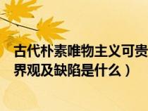 古代朴素唯物主义可贵之处和缺陷（古代朴素唯物主义的世界观及缺陷是什么）